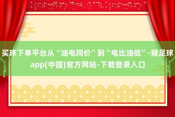 买球下单平台从“油电同价”到“电比油低”-赌足球app(中国)官方网站-下载登录入口