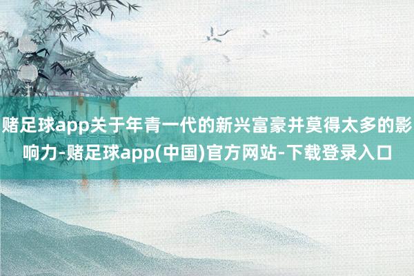 赌足球app关于年青一代的新兴富豪并莫得太多的影响力-赌足球app(中国)官方网站-下载登录入口