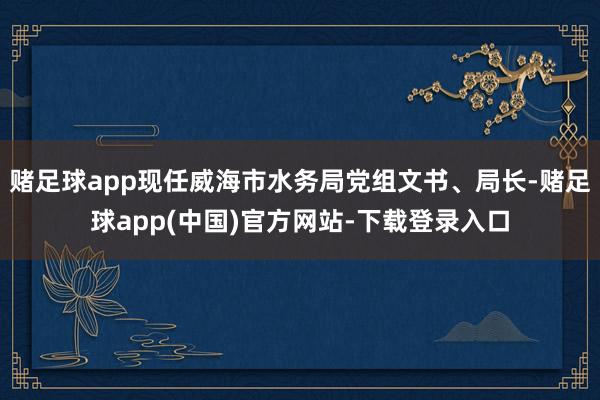 赌足球app现任威海市水务局党组文书、局长-赌足球app(中国)官方网站-下载登录入口