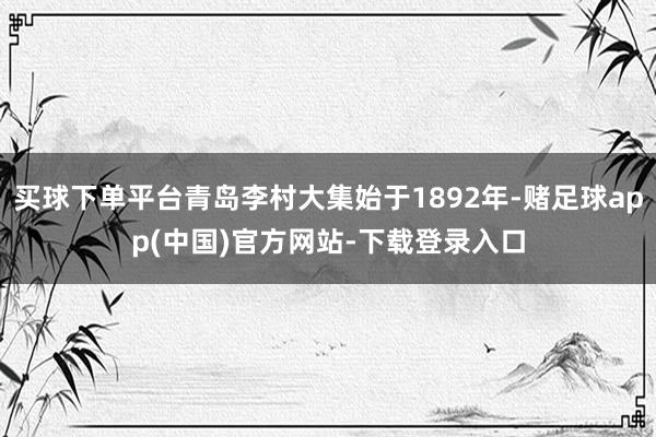 买球下单平台青岛李村大集始于1892年-赌足球app(中国)官方网站-下载登录入口