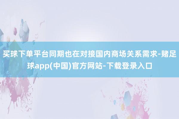 买球下单平台同期也在对接国内商场关系需求-赌足球app(中国)官方网站-下载登录入口