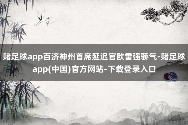 赌足球app百济神州首席延迟官欧雷强骄气-赌足球app(中国)官方网站-下载登录入口