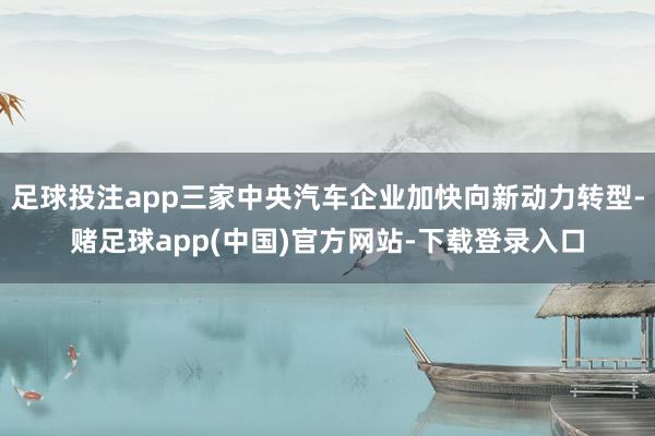 足球投注app三家中央汽车企业加快向新动力转型-赌足球app(中国)官方网站-下载登录入口