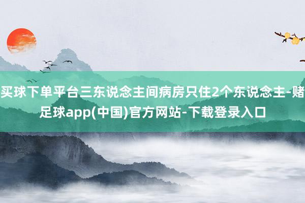 买球下单平台三东说念主间病房只住2个东说念主-赌足球app(中国)官方网站-下载登录入口