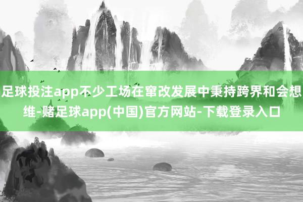 足球投注app不少工场在窜改发展中秉持跨界和会想维-赌足球app(中国)官方网站-下载登录入口