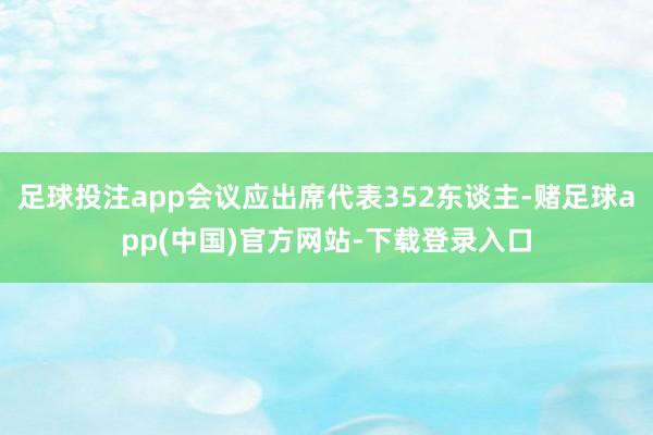 足球投注app会议应出席代表352东谈主-赌足球app(中国)官方网站-下载登录入口