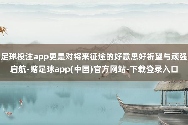 足球投注app更是对将来征途的好意思好祈望与顽强启航-赌足球app(中国)官方网站-下载登录入口