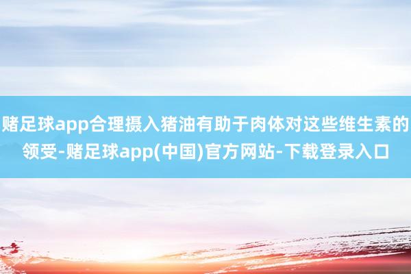 赌足球app合理摄入猪油有助于肉体对这些维生素的领受-赌足球app(中国)官方网站-下载登录入口